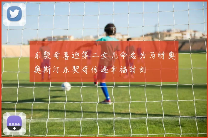 东契奇喜迎第二女儿命名为马特奥奥斯汀东契奇传递幸福时刻