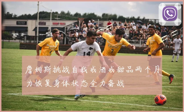 詹姆斯挑战自我戒酒戒甜品两个月为恢复身体状态全力备战