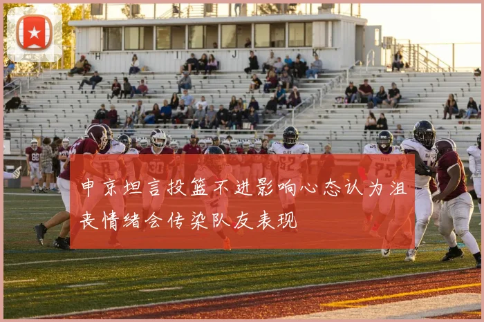 申京坦言投篮不进影响心态认为沮丧情绪会传染队友表现