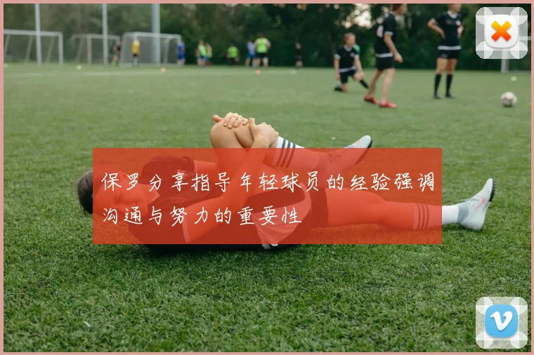 保罗分享指导年轻球员的经验强调沟通与努力的重要性