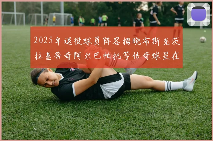 2025年退役球员阵容揭晓布斯克茨拉基蒂奇阿尔巴帕托等传奇球星在列