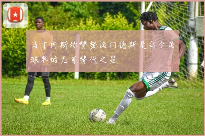 马丁内斯称赞努诺门德斯是当今足球界的无可替代之星