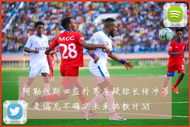 阿勒代斯回应外界质疑称长传冲吊只是偏见不确定未来执教计划