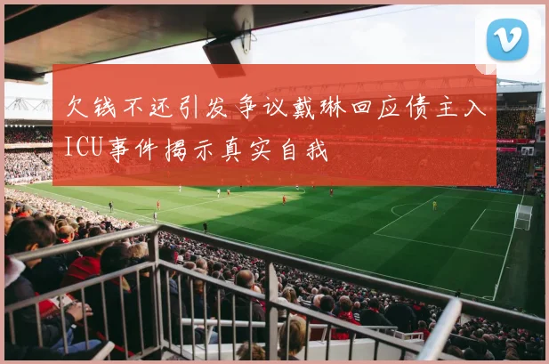 欠钱不还引发争议戴琳回应债主入ICU事件揭示真实自我