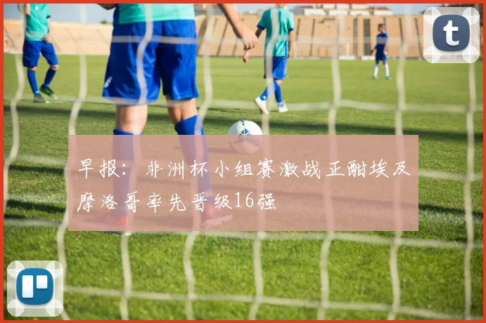 早报：非洲杯小组赛激战正酣埃及摩洛哥率先晋级16强