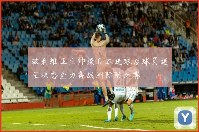 玻利维亚主帅谈日本进球后球员迷茫状态全力备战洲际附加赛