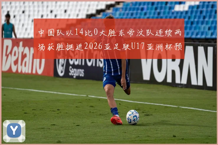 中国队以14比0大胜东帝汶队连续两场获胜挺进2026亚足联U17亚洲杯预选赛