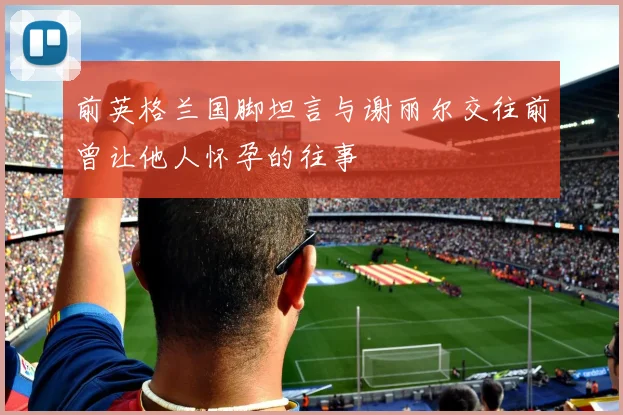 前英格兰国脚坦言与谢丽尔交往前曾让他人怀孕的往事
