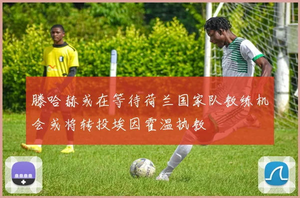 滕哈赫或在等待荷兰国家队教练机会或将转投埃因霍温执教