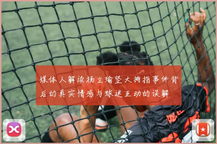 媒体人解读杨立瑜竖大拇指事件背后的真实情感与球迷互动的误解