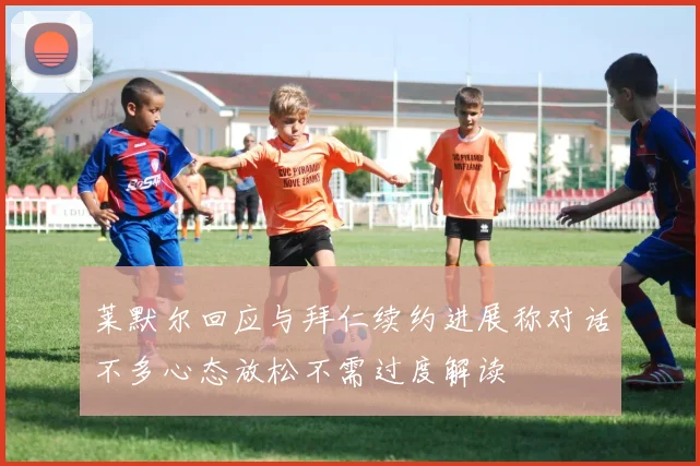 莱默尔回应与拜仁续约进展称对话不多心态放松不需过度解读