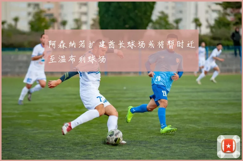 阿森纳若扩建酋长球场或将暂时迁至温布利球场