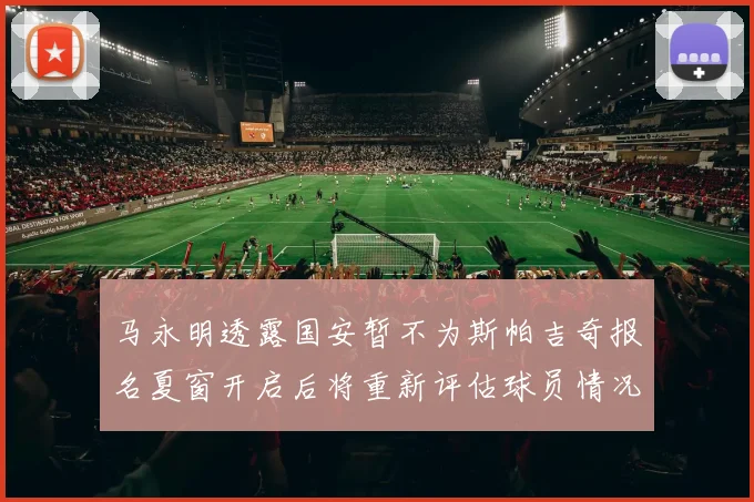 马永明透露国安暂不为斯帕吉奇报名夏窗开启后将重新评估球员情况