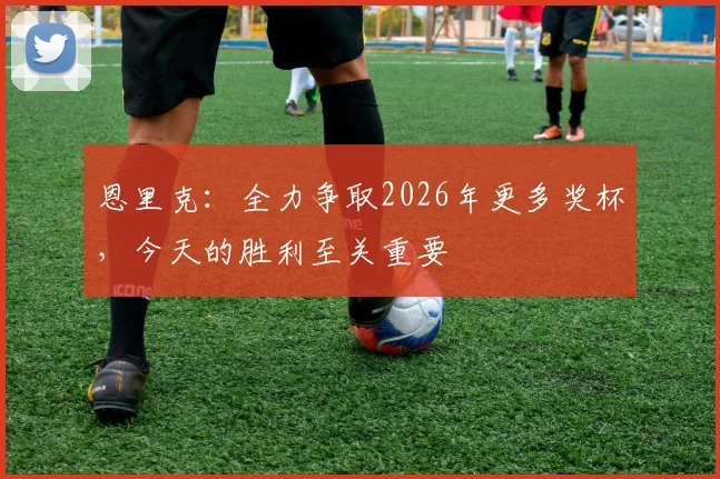 恩里克：全力争取2026年更多奖杯，今天的胜利至关重要