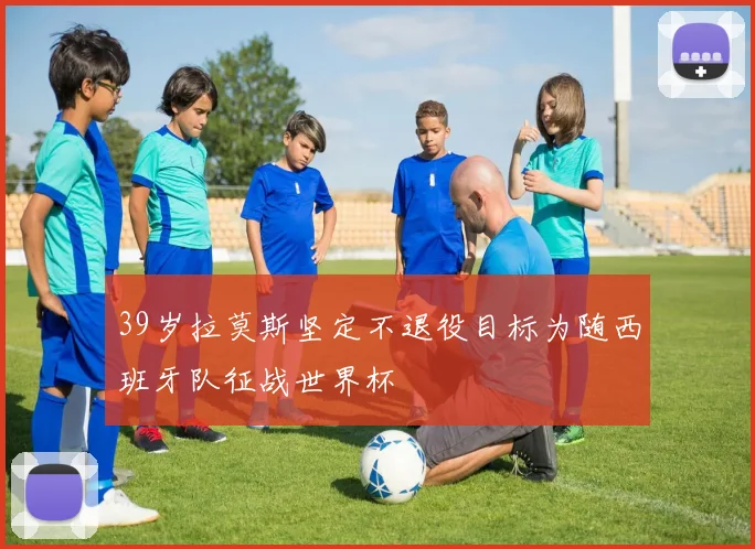 39岁拉莫斯坚定不退役目标为随西班牙队征战世界杯