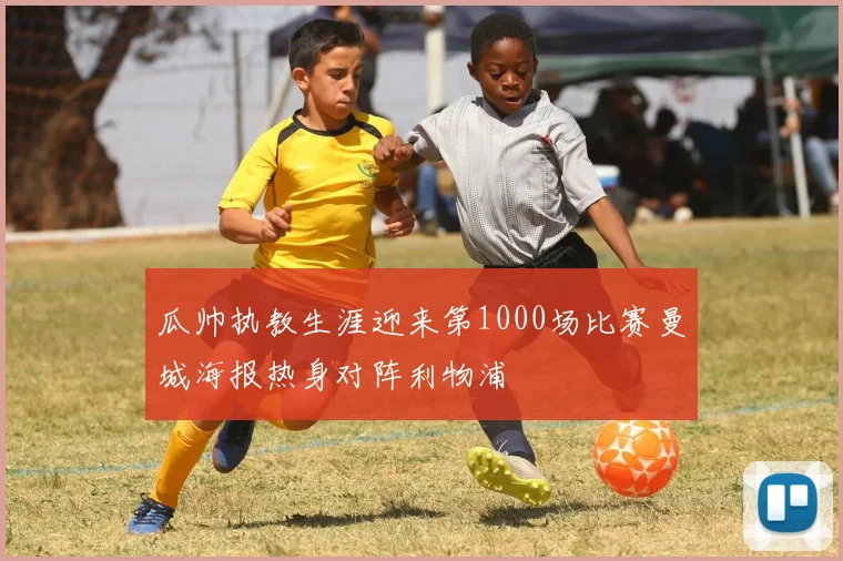 瓜帅执教生涯迎来第1000场比赛曼城海报热身对阵利物浦