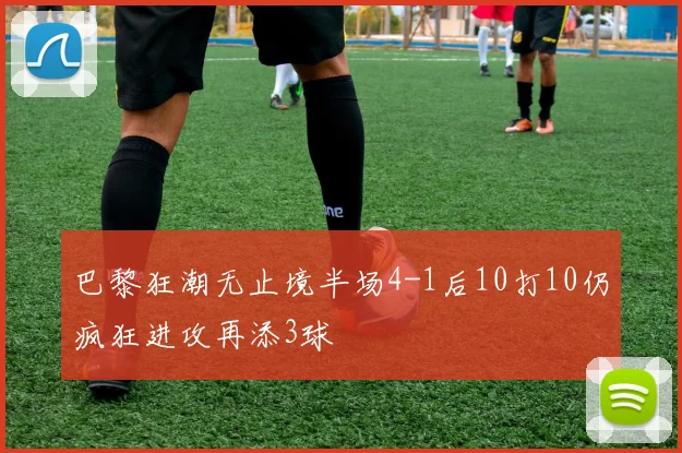 巴黎狂潮无止境半场4-1后10打10仍疯狂进攻再添3球