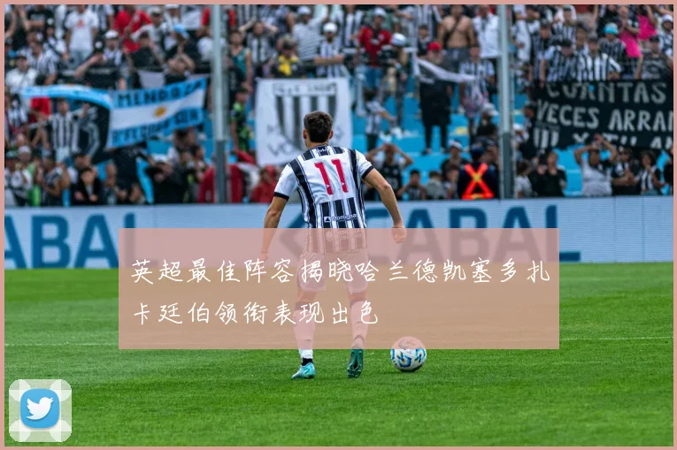 英超最佳阵容揭晓哈兰德凯塞多扎卡廷伯领衔表现出色