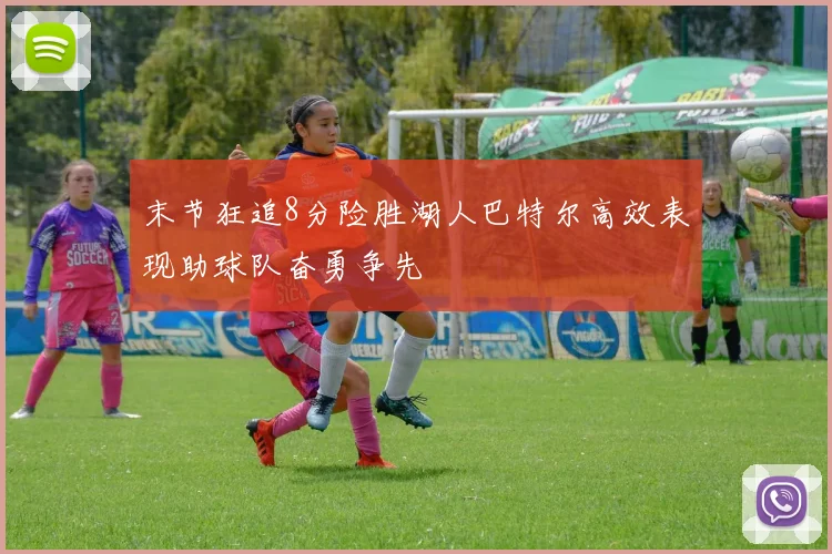末节狂追8分险胜湖人巴特尔高效表现助球队奋勇争先