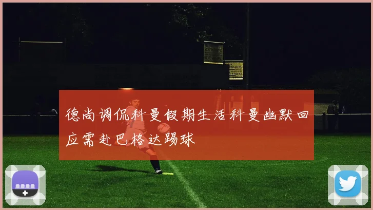 德尚调侃科曼假期生活科曼幽默回应需赴巴格达踢球