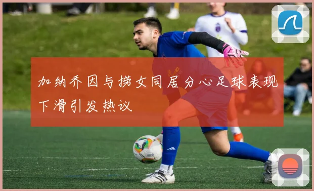 加纳乔因与捞女同居分心足球表现下滑引发热议