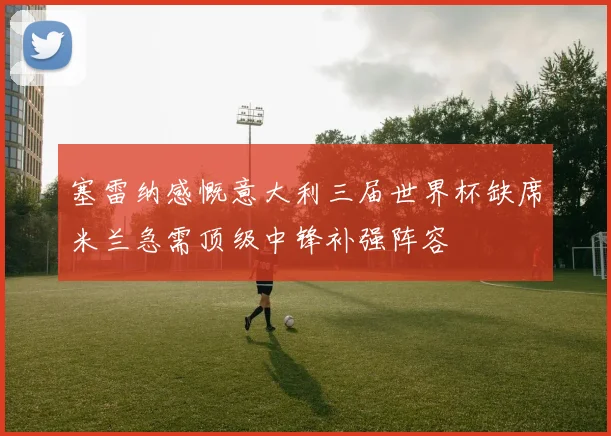 塞雷纳感慨意大利三届世界杯缺席米兰急需顶级中锋补强阵容