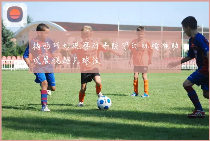 梅西巧妙观察对手防守时机精准助攻展现超凡球技