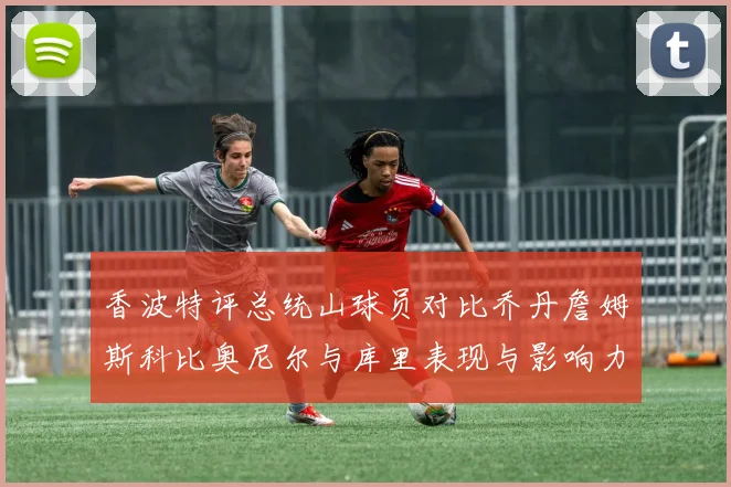 香波特评总统山球员对比乔丹詹姆斯科比奥尼尔与库里表现与影响力