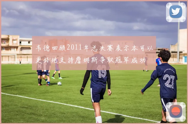 韦德回顾2011年总决赛表示本可以更好地支持詹姆斯争取冠军成功