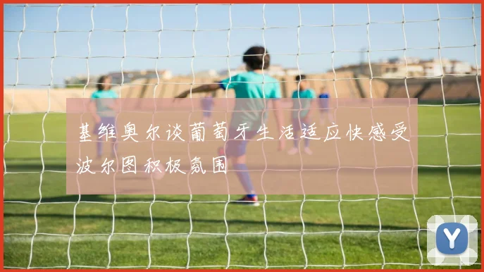 基维奥尔谈葡萄牙生活适应快感受波尔图积极氛围