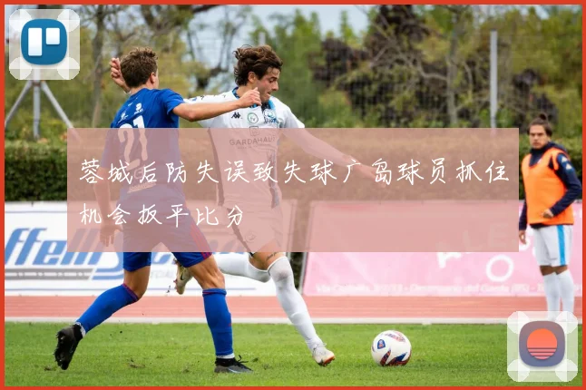 蓉城后防失误致失球广岛球员抓住机会扳平比分