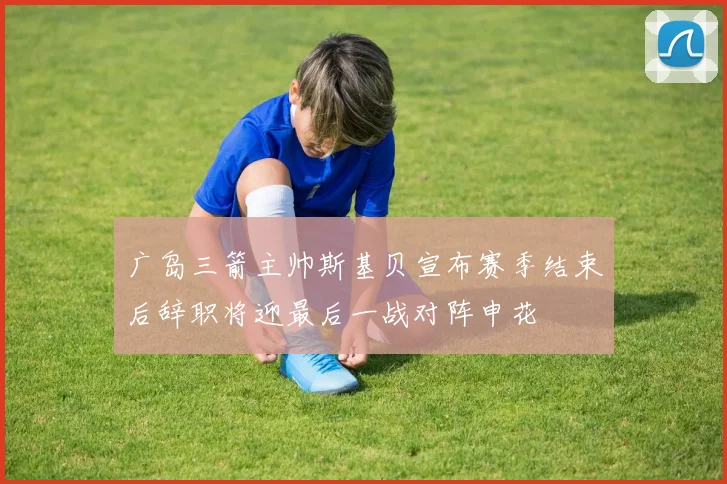 广岛三箭主帅斯基贝宣布赛季结束后辞职将迎最后一战对阵申花