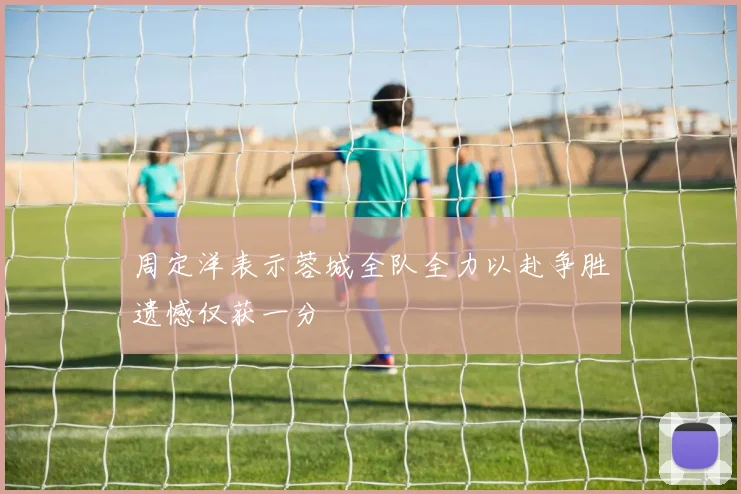 周定洋表示蓉城全队全力以赴争胜遗憾仅获一分