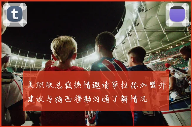 美职联总裁热情邀请萨拉赫加盟并建议与梅西穆勒沟通了解情况