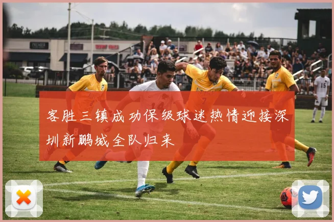 客胜三镇成功保级球迷热情迎接深圳新鹏城全队归来