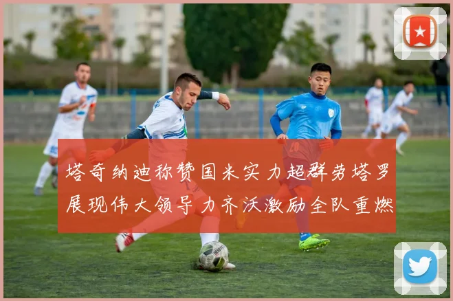 塔奇纳迪称赞国米实力超群劳塔罗展现伟大领导力齐沃激励全队重燃斗志