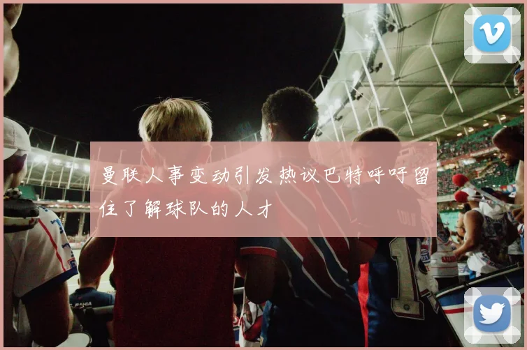 曼联人事变动引发热议巴特呼吁留住了解球队的人才