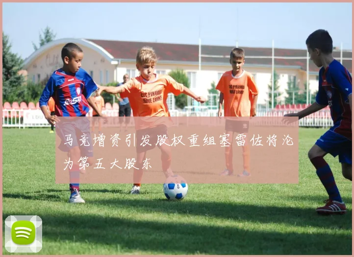马竞增资引发股权重组塞雷佐将沦为第五大股东