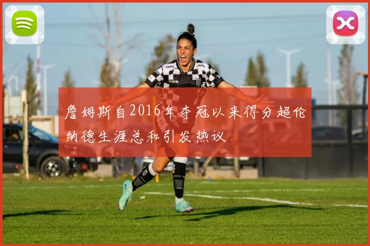 詹姆斯自2016年夺冠以来得分超伦纳德生涯总和引发热议