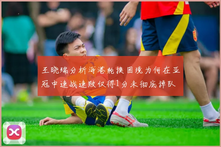 王晓瑞分析海港轮换困境为何在亚冠中速战速败仅得1分未彻底掉队