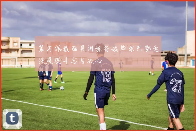 莱万佩戴面具训练备战毕尔巴鄂竞技展现斗志与决心