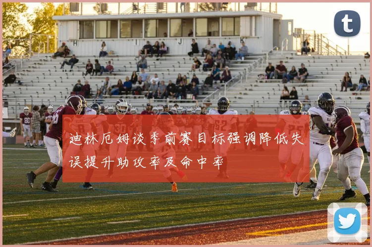 迪林厄姆谈季前赛目标强调降低失误提升助攻率及命中率