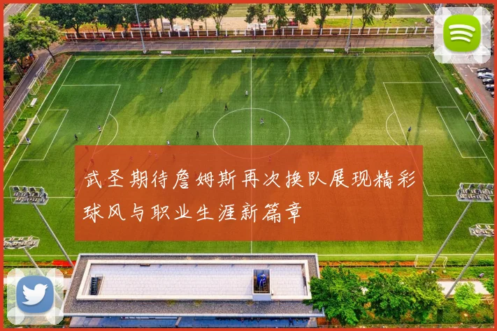 武圣期待詹姆斯再次换队展现精彩球风与职业生涯新篇章