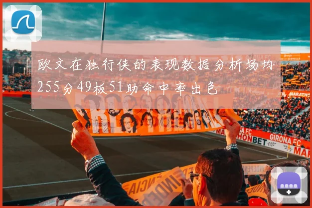 欧文在独行侠的表现数据分析场均255分49板51助命中率出色